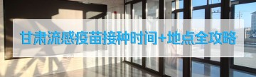 收藏！甘肃流感疫苗接种时间+地点全攻略